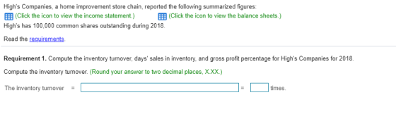 Highs Companies, a home improvement store chain, reported the following summarized figures 囲(Click the icon to view the income statement) 囲(Click the icon to view the balance sheets.) Highs has 100,000 common shares outstanding during 2018. Read the requirements Requirement 1. Compute the inventory turnover, days sales in inventory, and gross profit percentage for Highs Companies for 2018. Compute the inventory turnover. (Round your answer to two decimal places, XXX) The inventory turnover