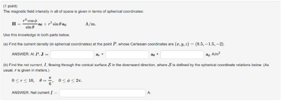 (1 point) The magnetic field intensity in all of space is given in terms of spherical coordinates: A/m. sin θ Use this knowledge in both parts below. (a) Find the current density (in spherical coordinates) at the point P, whose Cartesian coordinates are (z,ys) = (85,-15,-2). ANSWER: At P, J a+ ag+ ap A/m2 (b) Find the net current, I,flowing through the conical surface S in the downward direction, where S is defined by the spherical coordinate relations below. (As usual, r is given in meters.) π 0-r-10, θ= 0<φ<2π. , ANSWER: Net current I A.