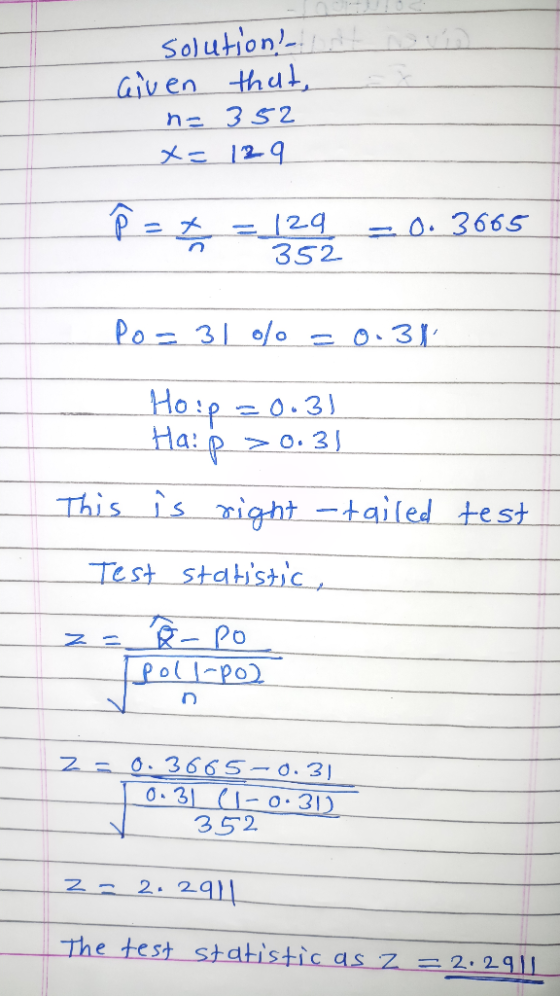 solution! Given that, n= 352 x= 129 p=+ = 129 352 -0.3665 Po=31% = 0.31 Houp =0.3) Haip > 0.31 test This is right -tailed - T