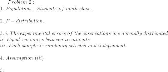 Problem~2:\\ 1.~Population:~Students~of~math~class.\\\\ 2.~F-distribution.\\\\ 3.~i.~The~ experimental ~errors~ of ~the~observations~ are ~normally ~distributed\\ ii.~Equal~ variances~ between~ treatments\\ iii.~Each ~sample ~is ~randomly ~selected~ and~ independent.\\\\ 4.~Assumption~(iii) \\\\5.~
