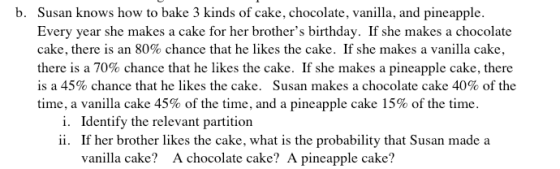 b. Susan knows how to bake 3 kinds of cake, chocolate, vanilla, and pineapple. Every year she makes a cake for her brothers birthday. If she makes a chocolate cake, there is an 80% chance that he likes the cake. If she makes a vanilla cake, there is a 70% chance that he likes the cake. If she makes a pineapple cake, there is a 45% chance that he likes the cake. Susan makes a chocolate cake 40% of the time, a vanilla cake 45% of the time, and a pineapple cake 15% of the time. i. ii. Identify the relevant partition If her brother likes the cake, what is the probability that Susan made a vanlla cake? A chocolate cake? A pineapple cake?