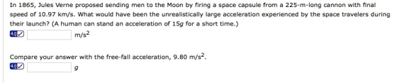 In 1865, Jules Verne proposed sending men to the Moon by firing a space capsule from a 225-m-long cannon with final speed of 10.97 km/s. What would have been the unrealistically large acceleration experienced by the space travelers during their launch? (A human can stand an acceleration of 15g for a short time.) 402 m/s2 Compare your answer with the free-fall acceleration, 9.80 m/s2 402