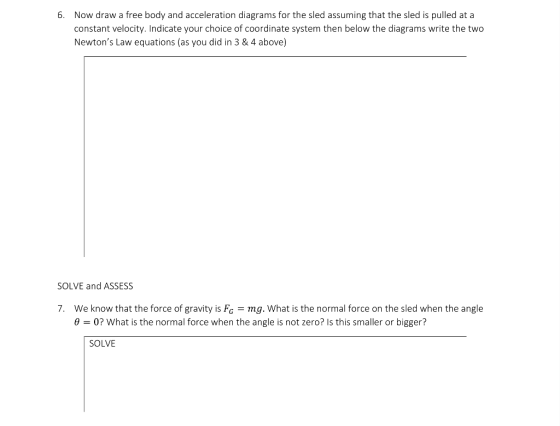 Now draw a free body and acceleration diagrams for the sled assuming that the sled is pulled at a constant velocity. Indicate your choice of coordinate system then below the diagrams write the two Newtons Law equations (as you did in 3 & 4 above) 6. SOLVE and ASSESS 7. We know that the force of gravity is Fo mg. What is the normal force on the sled when the angle θ-0? what is the normal force when the angle is not zero? Is this smaller or bigger? SOLVE
