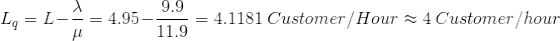 L_{q} = L - \frac{\lambda}{\mu} = 4.95 - \frac{9.9}{11.9} = 4.1181\ Customer/ Hour \approx 4\ Customer/hour