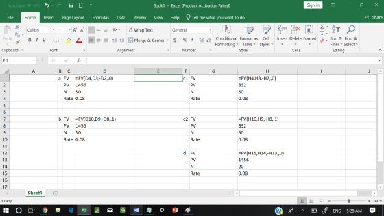 AutoSave Book1 - Excel 《Product Activation Failed) Sign in File Insert Page Layout Formulas Data Review View Help Tell me what you want to do 수 Share Home Calibri General 田FF Conditional Fornat as Cell Insert Delete Fornat FormattingTable Styles- 、. Sort & Find & Paste . 녀 . 의 _ . 로三들經垣臣 Merge & Center-5 . % , : Filter-Select- Clipboard Alignment Number Styles Cells Editing E1 a FV FV(D4,D3,-D2,,0 FV(H4,H3,-H2,0) 832 50 0.08 c1 FV PV 1456 N 50 Rate 0.08 Rate b FV FV(D10,D9,-D8,,1) FV(H10,H9,-H8,1) 832 50 0.08 c2 FV PV PV 1456 N 50 Rate 0.08 10 Rate 12 13 14 15 16 17 d FV PV -FV(H15,H14,-H13,,0) 1456 20 0.08 Rate Sheet1 Ready + 100 w 匀益 cENG 5:28 AM
