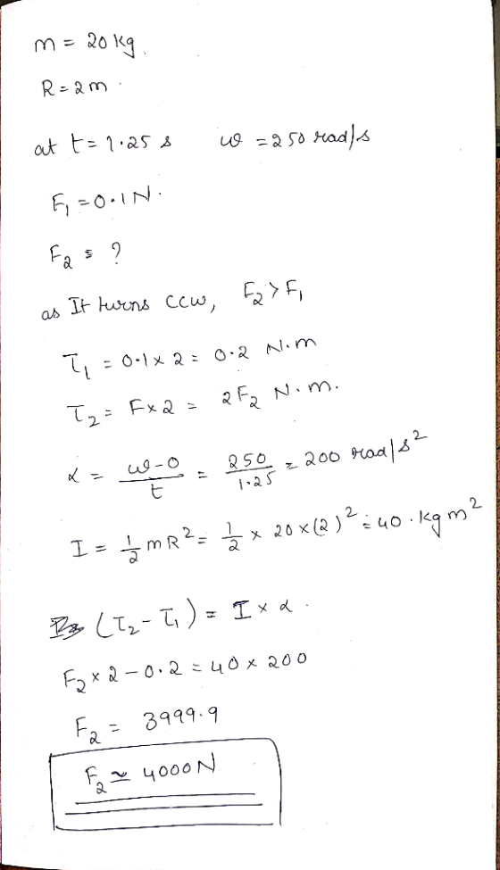 m= 20 kg R=am. at t= 1.258 io =250 rads 6 - ON: Fas? as It turns cew, F27F, T = 0.1 x 2 = 0.2 Nim Ty=Fxa = 252 N.m. X=490, 8
