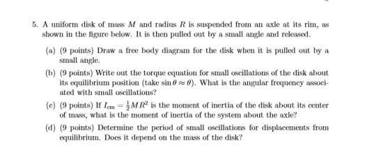 5. A uniform disk of mass M and radius R is suspended from an axle at its rim, as (a) (9 points) Draw a free body diagram for the disk when it is pulled out by a (b) (9 points) Write out the torque equation for small oscillations of the disk about shown in the figure below. It is then pulled out by a small angle and released small angle. its equilibriumi position (take sin θ ~ 0). What is the angular frequency associ- (c) (9 points) lf1cmーîMR2 is the inonent ofinertia of the disk about its center (d) (9 points) Determine the period of small oscillations for displacements from ated with small oscillations? of mass, what is the moment of inertia of the system about the axle? equilibrium. Does it depend on the mass of the disk:?