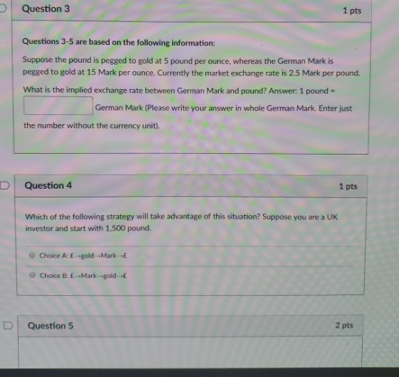 Question 3 1 pts Questions 3-5 are based on the following information: Suppose the pound is pegged to gold at 5 pound per ounce, whereas the German Mark is pegged to gold at 15 Mark per ounce. Currently the market exchange rate is 2.5 Mark per pound. What is the implied exchange rate between German Mark and pound? Answer: 1 pound German Mark (Please write your answer in whole German Mark. Enter just the number without the currency unit) D Question 4 1 pts Which of the following strategy will take advantage of this situation? Suppose you are a UK investor and start with 1,500 pound. e Choice A: E-gold Markf O Choice B: E-Mark-goldE D Question 5 2 pts