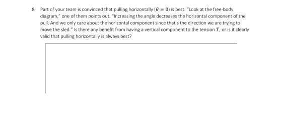 8. Part of your team is convinced that pulling horizontally ( 0) is best: Look at the free-body diagram, one of them points out. “Increasing the angle decreases the horizontal component of the pull. And we only care about the horizontal component since thats the direction we are trying to move the sled. Is there any benefit from having a vertical component to the tension T, or is it clearly valid that pulling horizontally is always best?