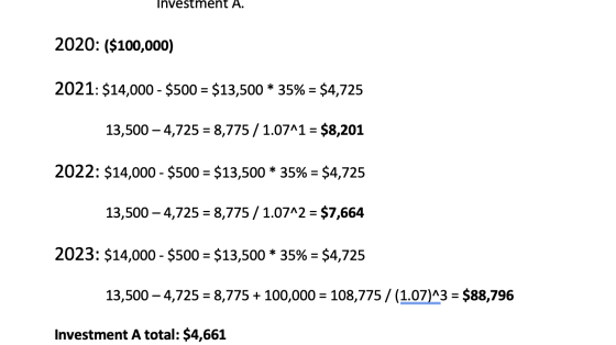 Investment A. 2020: ($100,000) 2021: $14,000 - $500 = $13,500 * 35% = $4,725 13,500 – 4,725 = 8,775 / 1.07^1 = $8,201 2022: $
