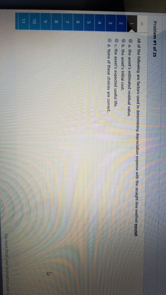 Problem #1 of 25 All of the following are factors used in determining depreciation expense with the straight-line method except O a. the assets estimated residual value O b. the assets initial cost. O c. the assets expected useful life. O d. None of these choices are correct. 10 ss quiz t You must finish your in-