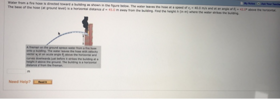 My Notes Ask Your Teache Water from a fire hose is directed toward a building The base of the hose (at ground level) is a horizontal distance d-45.0 m away from the building Find the height h (in m) where the water strikes the building. as shown in the figure below. The water leaves the hose at a speed of v,- 40.0 m/s and at an angle of 8, 42.0° above the horizontal. A fireman on the ground sprays water from a fire hose onto a buiding. The water leaves the hose with velocity , at an acute angle Q, above the horizontal and downwards Just before it strikes the building at height h above the ground. The building is a horizontal distance d from the fireman Need Help? RosdR