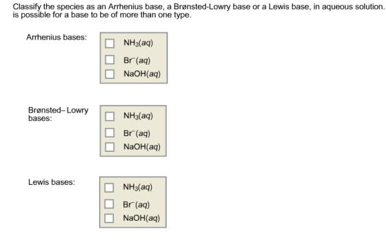 Classify the species as an Arrhenius base, a Bronsted-Lowry base or a Lewis base, in aqueous solution. is possible for a base to be of more than one type. Arrhenius bases: NH3(aq) Br (aq) NaOH (aq) Bronsted-Lowry NH3(aq) bases: Br (aq) NaOH (aq) Lewis bases: NH3(aq) Br (aq) NaOH (aq)