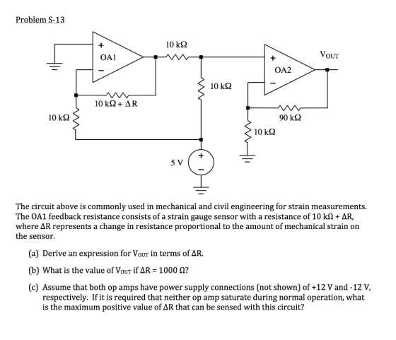 10 kS2 OA1 VoUT OA2 10 k2 10 kΩ 90 kΩ 10 k2 5 V The circuit above is commonly used in mechanical and civil engineering for strain measurements. The OA1 feedback resistance consists of a strain gauge sensor with a resistance of 10 k2+ AR, where ΔR represents a change in resistance proportional to the amount of mechanical strain on the sensor. (a) Derive an expression for VouT in terms of AR. (b) what is the value of VOUT if ΔR-1000 Ω? (c) Assume that both op amps have power supply connections [not shown) of +12 V and-12 V, respectively. If it is required that neither op amp saturate during normal operation, what is the maximum positive value of AR that can be sensed with this circuit?