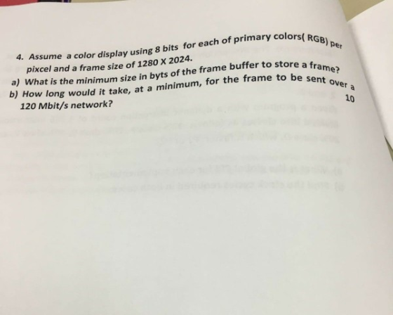 RGB) per 4. Assume a color display using 8 bits for each of primary colors( R a) What is the minimum size in byts of the frame buffer to store a b) How long would it take, at a minimum, for the frame to be se pixcel and a frame size of 1280 X 2024. 120 Mbit/s network? 10