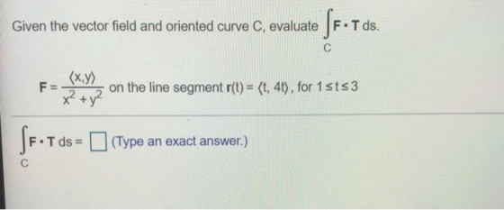 Given the vector field and oriented curve C, evaluate SF•T ds. С (x,y) F= on the line segment r(t) = (t, 4t), for 1sts3 x² +