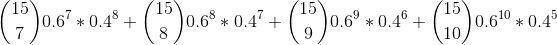 \binom{15}{7} 0.6^7 * 0.4^{8} + \binom{15}{8} 0.6^8 * 0.4^{7} + \binom{15}{9} 0.6^9 * 0.4^{6} + \binom{15}{10} 0.6^{10} * 0.4^{5}