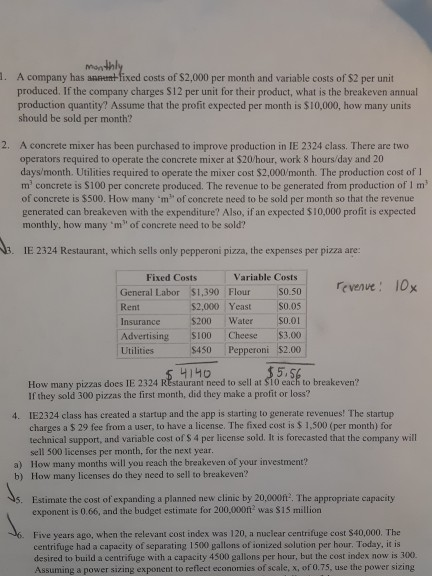 . A company has annt fixed costs of $2,000 per month and variable costs of S2 per unit produced. If the company charges $12 per unit for their product, what is the breakeven annual production quantity? Assume that the profit expected per month is $10,000, how many units should be sold per month? 2. A concrete mixer has been purchased to improve production in IE 2324 class. There are two operators required to operate the concrete mixer at $20/hour, work 8 hours/day and 20 days/month. Utilities required to operate the mixer cost $2,000/month. The production cost of m concrete is S100 per concrete produced. The revenue to be generated from production of 1 m of concrete is $500. How many m of concrete need to be sold per month so that the revenue generated can breakeven with the expenditure? Also, if an expected $10,000 profit is expected monthly, how many m of concrete need to be sold? IE 2324 Restaurant, which sells only pepperoni pizza, the expenses per pizza are: Fixed Costs Variable Costs revenve 0x General Labor $1,390 Flour S0.50 Rent Insurance$200 Water 0.01 Advertising $100 Cheese $3.00 Utilities$450 Pepperoni $2.00 $2,000 Yeast $0.05 How many pizzas does IE 2324 REstaurant need to sell at $10 each to breakeven? If they sold 300 pizzas the first month, did they make a profit or loss? IE2324 class has created a startup and the app is starting to generate revenues! The startup charges a $ 29 fee from a user, to have a license. The fixed cost is $ 1,500 (per month) for technical support, and variable cost of $ 4 per license sold. It is forecasted that the company will sell 500 licenses per month, for the next year How many months will you reach the breakeven of your investment? How many licenses do they need to sell to breakeven? 4. a) b) Estimate the cost of expanding a planned new clinic by 20,000ft. The appropriate capacity exponent is 0.66, and the budget estimate for 200,000ft2 was $15 million 5. Five years ago, when the relevant cost index was 120, a nuclear centrifuge cost $40,000. The centrifuge had a capacity of separating 1500 gallons of ionized solution per hour. Today, it is desired to build a centrifuge with a capacity 4500 gallons per hour, but the cost index now is 300. Assuming a power sizing exponent to reflect economies of scale, x, of 0.75, use the power sizing
