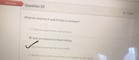 Incorrect Question 35 0/2 pts What do vitamins and Dhave in common? Both are required for normal vision Both are important in