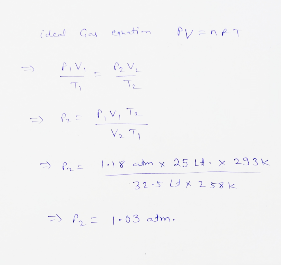 ideal Cas equation PV=nRT - Pivi P2 V ₂ T, T, =) P2 = P, V, T2 = P2 = 1118 atm x 25 Lt. x 293k .32.5 Lt x 258k => 22= 1.03 at