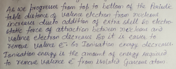 As we progresses from top to bottom of the Periodic table distance of valence electron from nucleous increases dueto addition