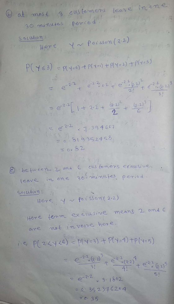6 at most. 3 customers leave in one 30 minutes periodi solution: Here y~ Poisson (2.2) P(Y€3) = P(4=0) + P(X=1) + PlY=2) + P(