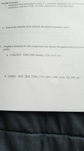 Pre-lab Eserei sampling technique that wai renectance ATR the FTIR. Provide a de cript 2. What is the intensity of an infraed absorption dependent upoe? g. Propose a stracrure for the compounds that display IR spectra with the follow a, CaH3OzC: 3200-2500 (broad), 1720. 1410 em csHso: 3030. 2820, 2760. 1715, 1605-1495. 1410.150, 695 cm