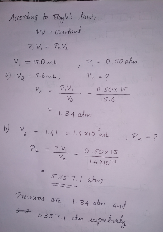 According to Boyles law, PU = COurfaul . P, V, = PV P, = 0.50 atn 15.0 mL %3D P2 a) V, = 5.6 mL, P,V, 0.50X 15 P2 5.6 V2 1.