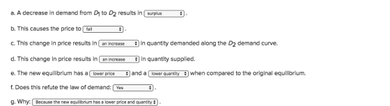 a. A decrease in demand from D to D2 results in surplus b. This causes the price to fal C. This change in price results in an increase in quantity demanded along the D2 demand curve d. This change in price results in an increase in quantity supplied. e. The new equilibrium has a lower price and alower quantity when compared to the original equilibrium. f Does this refute the law of demand: Yes g. WhyBecause the new equilibrium has a lower price and quantity