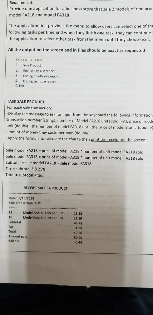 Requirement: Provide one application for a business store that sale 2 models of one proo model FA218 and model FA318. The application first provides the menu to allow users can select one of the following tasks per time and when they finish one task, they can continue the application to select other task from the menu until they choose exit. All the output on the screen and in files should be exact as requested SALE FA PRODUCTS 1. Sale Product 2. Ending day sale report 3. Ending month sale report 4. Ending year sale report 0. Exit TASK SALE PRODUCT For each sale transaction: Display the message to ask for input from the keyboard the following information transaction number (string), number of Model FA218 units sold (int), price of mode unit (double), the number of model FA318 (int), the price of model B unit (double) amount of money they customer pays (double) Apply the formula to calculate the charge then print the receipt on the screen Sale model FA218 price of model FA218 number of unit model FA218 sold Sale model FA318 - price of model FA318 * number of unit model FA318 sold Subtotal sale model FA218+sale model FA318 Tax subtotal * 8.25% Total subtotal + tax RECEIPT SALE FA PRODUCT Date: 9/15/2018 Sale Transaction: 1501 Model FA218 (1.99 per unit)23.88 Model FA318 (2.19 per unit) 21.99 45.78 3.78 49.56 50.00 0.44 12 10 Subtotal Total Amount paid Balance