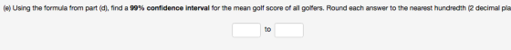 e) Using the formula from part d find a 99% confidence interval for the mean golf score o al golfers. Round each answer to te