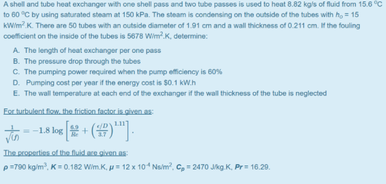 A shell and tube heat exchanger with one shell pass and two tube passes is used to heat 8.82 kg/s of fluid from 15.6 °C to 60