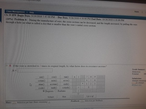 Class Management Help Ch 20 HW Begin Date: 9/19/2018 5:45:00 PM Due Date: 9/26/2018 4:30:00 PM End Date: 10/26/2018 4:30 00 PM (10%) Problem 4: During the manufacture of wire, the cross section can be decreased, and the length increased by pulling the wire through a hole (in what is called a die) that is smaller than the wires initial cross-section Home I P If the wire is stretched to times its original length, by what factor does its resistance ncrease? Grade Sumaary Potestial 100 Submissions Atempts remaining detailed s lcotanOasinONacos0 atanOlacotanO sinho 1 2 ? Degrees D Radians Submit Hint |give up Feed back: 5 deduction per feedback Hines: _ deduction per hitit Hists remaining:-