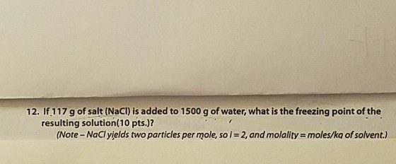 12. If 117 g of salt (NaCI) is added to 1500 g of water, what is the freezing point of the resulting solution(10 pts.)? (Note -NaCl yields two particles per mole, soi 2, and molality moles/kq of solvent.)