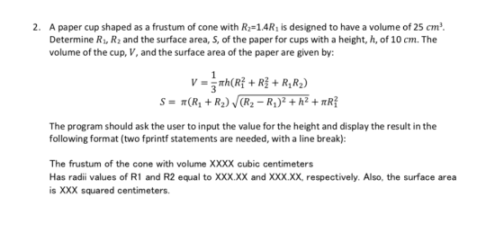 2. A paper cup shaped as a frustum of cone with R-14R1 is designed to have a volume of 25 cm Determine R1, R2 and the surface area, S, of the paper for cups with a height, h, of 1O cm. The volume of the cup, V, and the surface area of the paper are given by: The program should ask the user to input the value for the height and display the result in the following format (two fprintf statements are needed, with a line break): The frustum of the cone with volume XXXX cubic centimeters Has radii values of R1 and R2 equal to XXX.XX and XXX.XX, respectively. Also, the surface area is XXX squared centimeters.