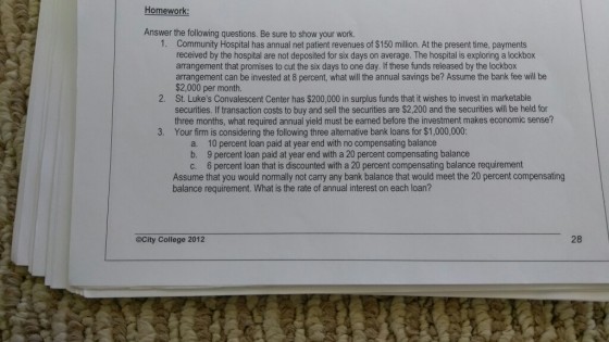 Homework Answer the following questions. Be sure to show your work. 1. Community Hospital has annual net patient revenues of $150 million. At the present time, payments received by the hospital are not deposited for six days on average. The hospital is exploring a lockbox arrangement that promises to cut the six days to one day. If these funds released by the lockbox arrangement can be invested at 8 percent, what will the annual savings be? Assume the bank fee will be $2,000 per month St. Lukes Convalescent Center has $200,000 in surplus funds that it wishes to invest in marketable securities. If transaction costs to buy and sell the securities are $2,200 and the securities will be held for three months, what required annual yield must be earned before the investment makes economic sense? 2. 3. Your firm is considering the following three alternative bank loans for $1,000,000: 10 percent loan paid at year end with no compensating balance a. b. 9 percent loan paid at year end with a 20 percent compensating balance 6 percent loan that is discounted with a 20 percent compensating balance requirement Assume that you would normally not carry any bank balance that would meet the 20 percent compensating c. balance requirement. What is the rate of annual interest on each loan? OCity College 2012 28