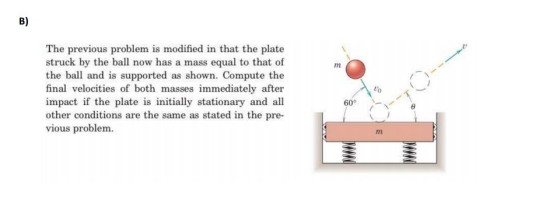 B) The previous problem is modified in that the plate struck by the ball now has a mass equal to that of the ball and is supported as shown. Compute thoe final velocities of both masses immediately after impact if the plate is initially stationary and all other conditions are the same as stated in the pre- vious problem to