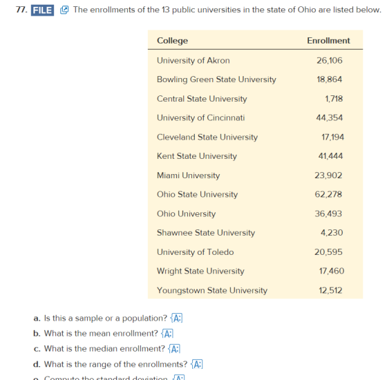 77. FILE The enrollments of the 13 public universities in the state of Ohio are listed below College University of Akron Bowling Green State University Central State University University of Cincinnati Cleveland State University Kent State University Miami University Ohio State University Ohio University Shawnee State University University of Toledo Wright State University Youngstown State University Enrollment 26,106 18,864 1,718 44,354 17,194 41,444 23,902 62,278 36,493 4,230 20,595 17,460 12,512 a. Is this a sample or a population? A b. What is the mean enrollment? A c. What is the median enrollment? A d. What is the range of the enrollments?A