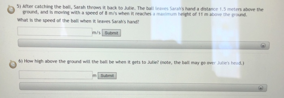 5) After catching the ball, Sarah throws it back to Julie. The ball leaves Sarahs hand a distance 1.5 meters above the ground, and is moving with a speed of 8 m/s when it reaches a maximum height of 11 m above the ground. What is the speed of the ball when it leaves Sarahs hand? m/s Submit 6) How high above the ground will the ball be when it gets to Julie? (note, the ball may go over Julies head.) m Submit