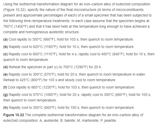 Using the isothermal transformation diagram for an iron-carbon alloy of eutectoid composition (Figure 10.22), specify the nature of the final microstructure (in terms of microconstituents present and approximate percentages of each) of a small specimen that has been subjected to the following time-temperature treatments. In each case assume that the specimen begins at 760°C (1400°F) and that it has been held at this temperature long enough to have achieved a complete and homogeneous austenitic structure (a) Cool rapidly to 350°C (660°F), hold for 103 s, then quench to room temperature (b) Rapidly cool to 625 C (1160°F), hold for 10 s, then quench to room temperature (c) Rapidly cool to 600°C (1110°F), hold for 4 s, rapidly cool to 450°C (840°F), hold for 10 s, then quench to room temperature (d) Reheat the specimen in part (c) to 700°C (1290 F) for 20 h (e) Rapidly cool to 300°C (570°F), hold for 20 s, then quench to room temperature in water. Reheat to 425°C (800°F) for 103 s and slowly cool to room temperature (f) Cool rapidly to 665 C (1230°F), hold for 103 s, then quench to room temperature (g) Rapidly cool to 575 C (1065°F), hold for 20 s, rapidly cool to 350°C (660°F), hold for 100 s then quench to room temperature (h) Rapidly cool to 350°C (660°F), hold for 150 s, then quench to room temperature Figure 10.22 The complete isothermal transformation diagram for an iron-carbon alloy of eutectoid composition: A, austenite; B, bainite, M, martensite, P, pearlite
