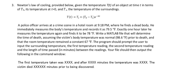 Newtons law of cooling, provided below, given the temperature T(t) of an object at time t in terms of To, its temperature at t-0, and Ts, the temperature of the surroundings. 3. A police officer arrives at a crime scene in a hotel room at 9:18 PM, where he finds a dead body. He immediately measures the bodys temperature and records it as 79.5 °F. Exactly one hour later he measures the temperature again and finds it to be 78 °F. Write a MATLAB file that will determine the time of death, assuming the victims body temperature was normal (98.6F) prior to death, and that the room temperature remained a constant 67 °F. The program should prompt the user to input the surrounding temperature, the first temperature reading, the second temperature reading and the length of time passed (in minutes) between the readings. Your file should then output the following in the command window: The first temperature taken was XXXX, and after XXXX minutes the temperature was XXXX. The victim died XXXXXX minutes prior to being discovered.