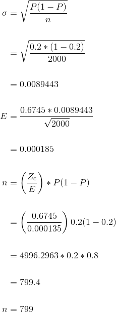 \begin{align*} \sigma &=\sqrt{\frac{P(1-P)}{n}} \\\\ &= \sqrt{\frac{0.2*(1-0.2)}{2000}}\\\\ &= 0.0089443\\ \\ E &=\frac{0.6745*0.0089443}{\sqrt{2000}} \\\\ &= 0.000185\\ \\ n &=\left ( \frac{Z_{c}}{E} \right ) *P(1-P)\\ \\ &=\left ( \frac{0.6745}{0.000135} \right )0.2(1-0.2) \\ \\ &=4996.2963*0.2*0.8\\ \\ &= 799.4\\ \\ n &=799 \end{align*}