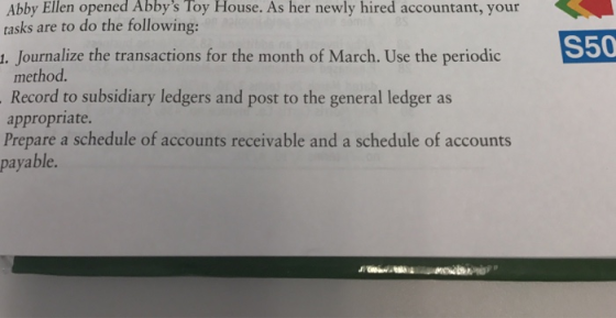 Abby Ellen opened Abbys Toy House. As her newly hired accountant, your tasks are to do the following: . Journalize the transactions for the month of March. Use the periodic method Record to subsidiary ledgers and post to the general ledger as appropriate. Prepare a schedule of accounts receivable and a schedule of accounts payable. S50