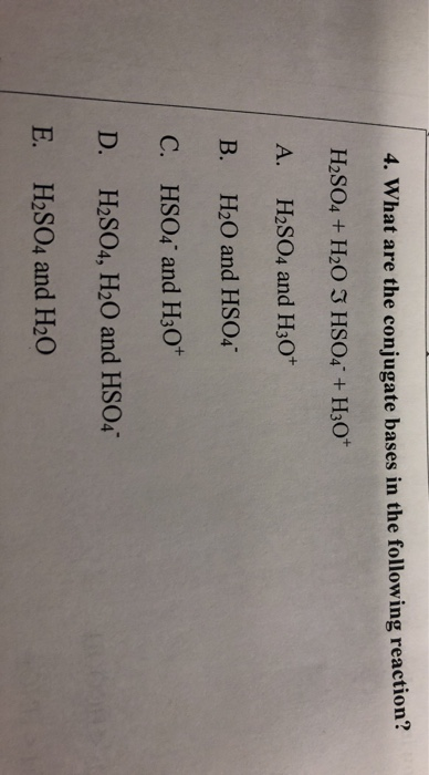 4. What are the conjugate bases in the following reaction? H2SO4 + H2O I HSO4 +H30* A. H2SO4 and H30+ B. H2O and HSO4 C. HSO4