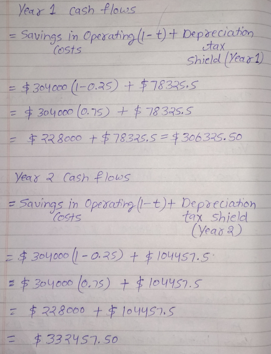 Year 1 cash flows - Savings in Operating (1-t) + Depreciation costs tax Shield (year 1) = $304000 (1-0,25) + $78325.5 = $3040