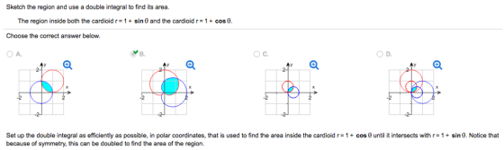 Sketch the region and use a double integral to find its area The region inside both the cardioid r= 1 + sin 0 and the cardioid r= 1 + cosa Choose the correct answer below. OA. O C. OD. Set up the double integral as efficiently as possible, in polar coordinates, that is used to find the area inside the cardioid r= 1 + cos θ until it intersects with r= 1 + sin θ. Notice that because of symmetry, this can be doubled to find the area of the region.