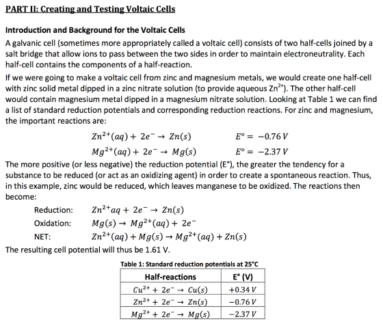 PARTIL Creating and Testing Voltaic Cells Introduction and Background for the Voltaic Cells A galvanic cell (sometimes more appropriately called a voltaic cell) consists of two half-cells joined by a salt bridge that allow ions to pass between the two sides in order to maintain electroneutrality. Each half-cell contains the Components of a half-reaction. If we were going to make a voltaic cell from zinc and magnesium metals, we would create one half-cell with zinc solid metal dipped in a zinc nitrate solution (to provide aqueous Zn?). The other half-cell would contain magnesium metal dipped in a magnesium nitrate solution. Looking at Table 1 we can find a list of standard reduction potentials and corresponding reduction reactions. For zinc and magnesium the important reactions are: Eo Zn2+(aq) 2e Zn (s) 0.76 V v (s) Mg2+(aq) 2e M -2.37 The more positive (or less negative) the reduction potential (EO), the greater the tendency for a substance to be reduced (or act as an oxidizing agent) in order to create a spontaneous reaction. Thus, in this example, zinc would be reduced, which leaves manganese to be oxidized. The reactions then become Reduction: In 2 aq 2e Zn(s) MgCs) Mg2+(aq) 2e Oxidation: 2+ Mg(s) 2+ Zn(s) (ag) (ag) NET The resulting cell potential will thus be 1.61 V Table 1: Standard reduction potentials at 25°C Half-reactions Eo (V) Cu 2e Cu(s) -+0.34 V 2+ 0.76 V 2+ 2e-- Mg(s) 2.37 V