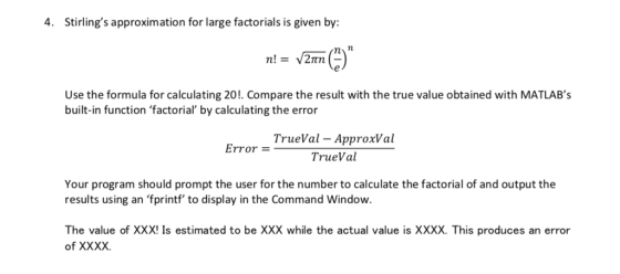 4. Stirlings approximation for large factorials is given by Use the formula for calculating 20!. Compare the result with the true value obtained with MATLABs built-in function factorial by calculating the error TrueVal - ApproxVal Error = TrueVal Your program should prompt the user for the number to calculate the factorial of and output the results using an fprintf to display in the Command Window. The value of XXX! Is estimated to be XXX while the actual value is XXXX. This produces an error