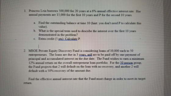 Princess Leia borrows 500,000 for 20 years at a 6% annual effective interest rate. Her annual payments are 15,000 for the first 10 years and P for the second 10 years. 1. a. Find the outstanding balance at time 10 (hint: you dont need P to calculate this value) What is the special term used to describe the interest over the first 10 years demonstrated in the problem? b. c. Extra credit (5 pts) Calculate P 2. MSOE Private Equity Discovery Fund is considering loans of 10,000 each to 50 entrepreneurs. The loans are due in 3 years and are to be paid off by one payment of principal and accumulated interest on the due date. The Fund wishes to earn a minimum 1200 annual retum on the overall entrepreneur loan portfolio. For the 50 person group, the Fund projects that 2 will default on the loan with no recovery, and another 2 will default with a 50% recovery of the amount due. Find the effective annual interest rate that the Fund must charge in order to meet its target return.