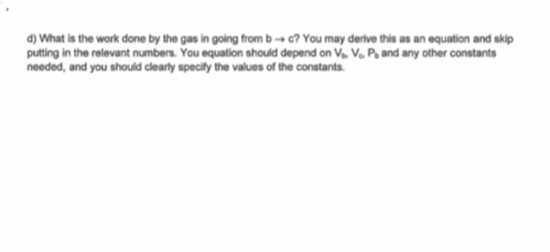 d)What is the work done by the gas in going from b → c? You may derive this as an equation and skip putting in the relevant numbers. You equation should depend on V Vo P and any other constants needed, and you should clearly specity the values of the constants